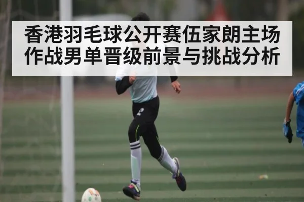 香港羽毛球公开赛伍家朗主场作战男单晋级前景与挑战分析