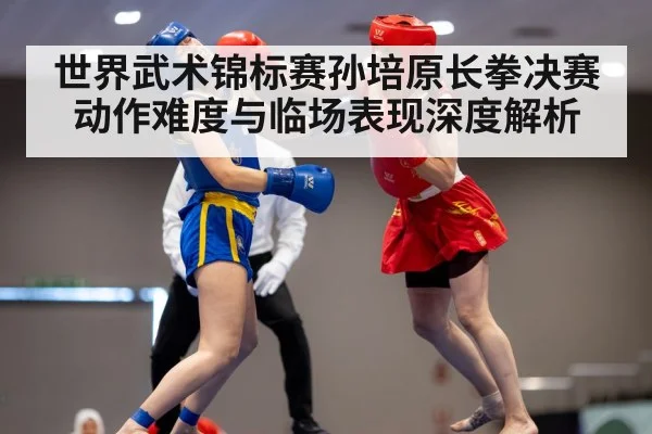 世界武术锦标赛孙培原长拳决赛动作难度与临场表现深度解析