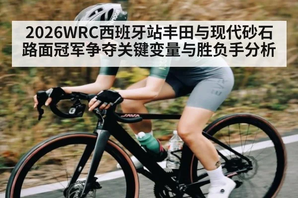 2026WRC西班牙站丰田与现代砂石路面冠军争夺关键变量与胜负手分析